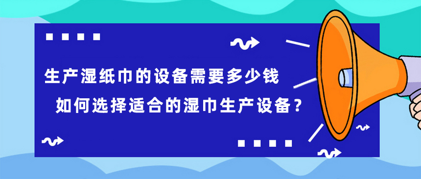 生產(chǎn)濕紙巾的設(shè)備需要多少錢，如何選擇適合的濕巾生產(chǎn)設(shè)備？